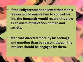 • If the Enlightenment believed that man's
reason would enable him to control his
life, the Romantic would regard this view
as an oversimplification of man and
society.
• Man was directed more by his feelings
and emotion than by reason, though the
intellect should be engaged by them.

 