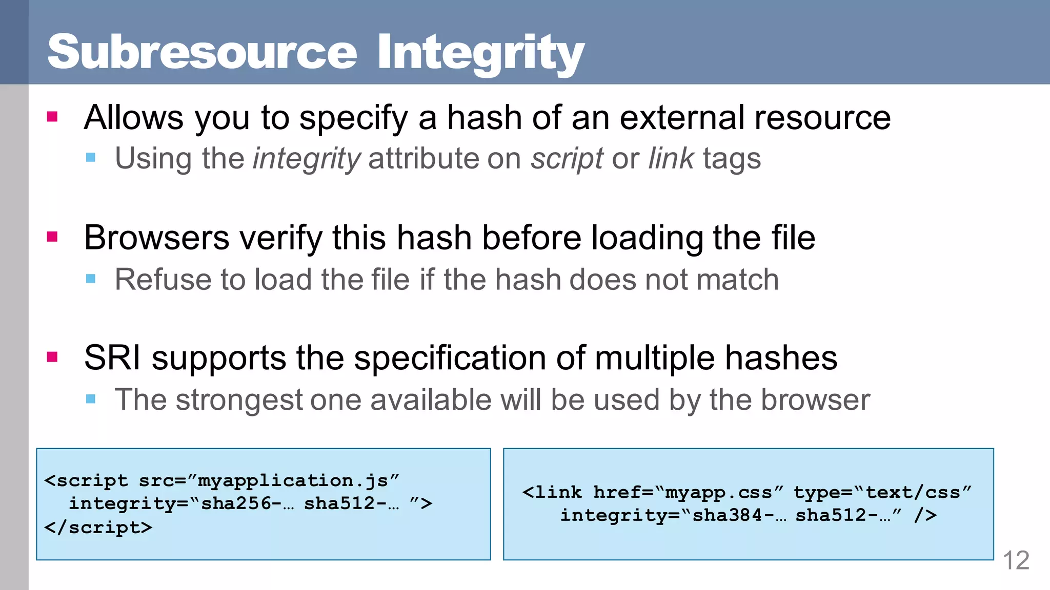 Subresource Integrity
12
§ Allows you to specify a hash of an external resource
§ Using the integrity attribute on script or link tags
§ Browsers verify this hash before loading the file
§ Refuse to load the file if the hash does not match
§ SRI supports the specification of multiple hashes
§ The strongest one available will be used by the browser
<script src=”myapplication.js”
integrity=“sha256-… sha512-… ”>
</script>
<link href=“myapp.css” type=“text/css”
integrity=“sha384-… sha512-…” />
 