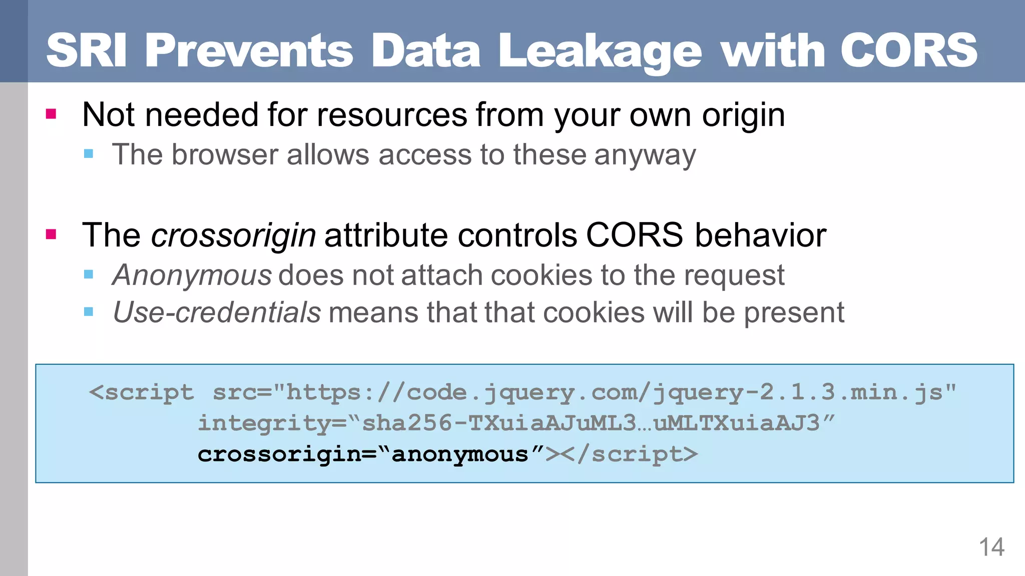 SRI Prevents Data Leakage with CORS
14
§ Not needed for resources from your own origin
§ The browser allows access to these anyway
§ The crossorigin attribute controls CORS behavior
§ Anonymous does not attach cookies to the request
§ Use-credentials means that that cookies will be present
<script src="https://code.jquery.com/jquery-2.1.3.min.js"
integrity=“sha256-TXuiaAJuML3…uMLTXuiaAJ3”
crossorigin=“anonymous”></script>
 