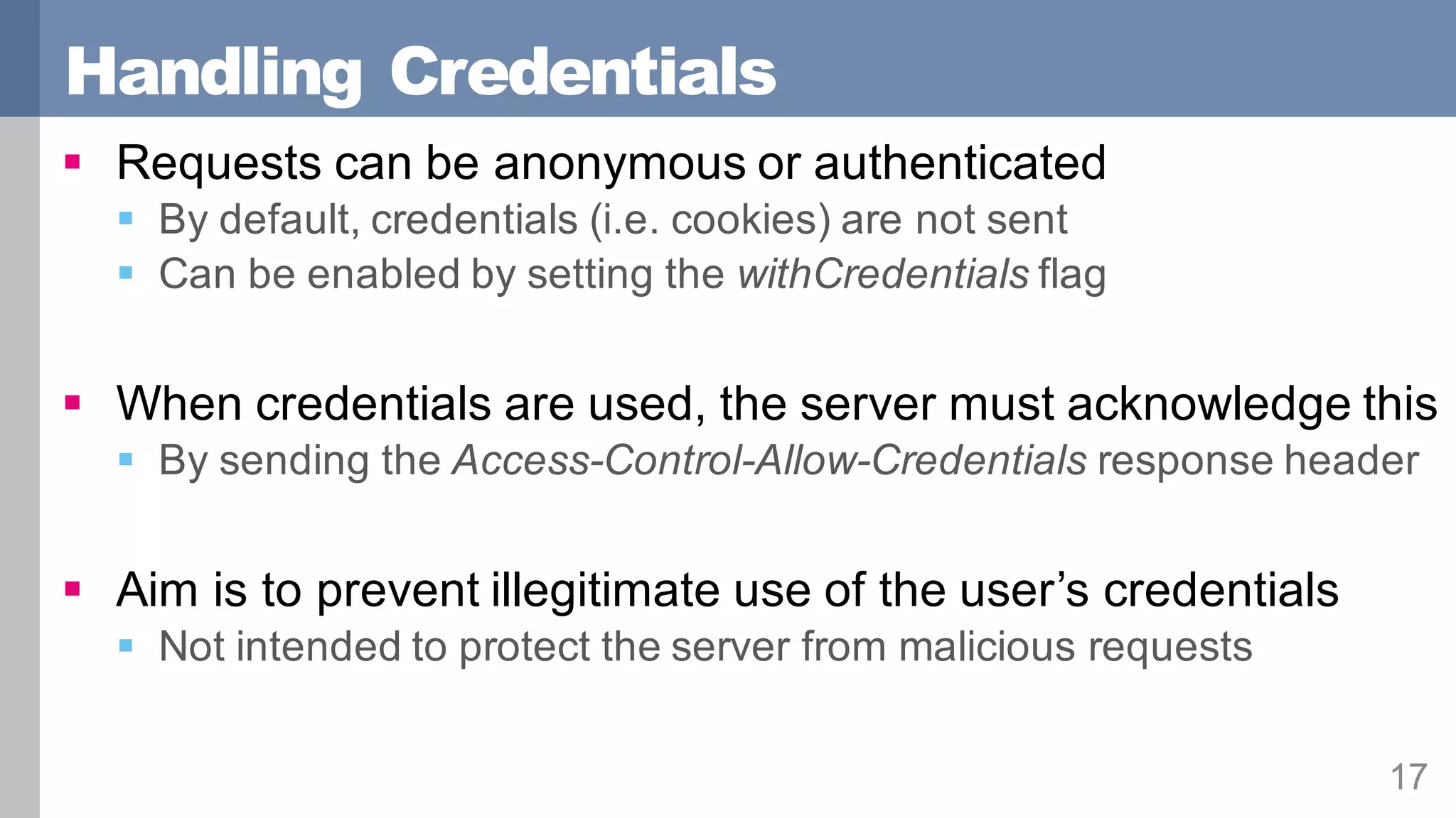 Handling Credentials
17
§ Requests can be anonymous or authenticated
§ By default, credentials (i.e. cookies) are not sent
§ Can be enabled by setting the withCredentials flag
§ When credentials are used, the server must acknowledge this
§ By sending the Access-Control-Allow-Credentials response header
§ Aim is to prevent illegitimate use of the user’s credentials
§ Not intended to protect the server from malicious requests
 