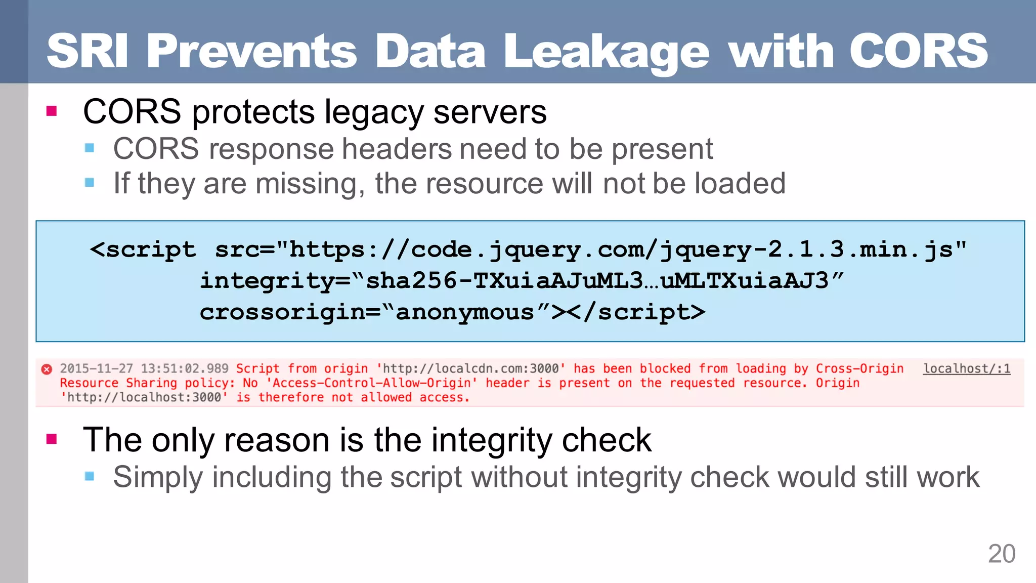SRI Prevents Data Leakage with CORS
20
§ CORS protects legacy servers
§ CORS response headers need to be present
§ If they are missing, the resource will not be loaded
§ The only reason is the integrity check
§ Simply including the script without integrity check would still work
<script src="https://code.jquery.com/jquery-2.1.3.min.js"
integrity=“sha256-TXuiaAJuML3…uMLTXuiaAJ3”
crossorigin=“anonymous”></script>
 