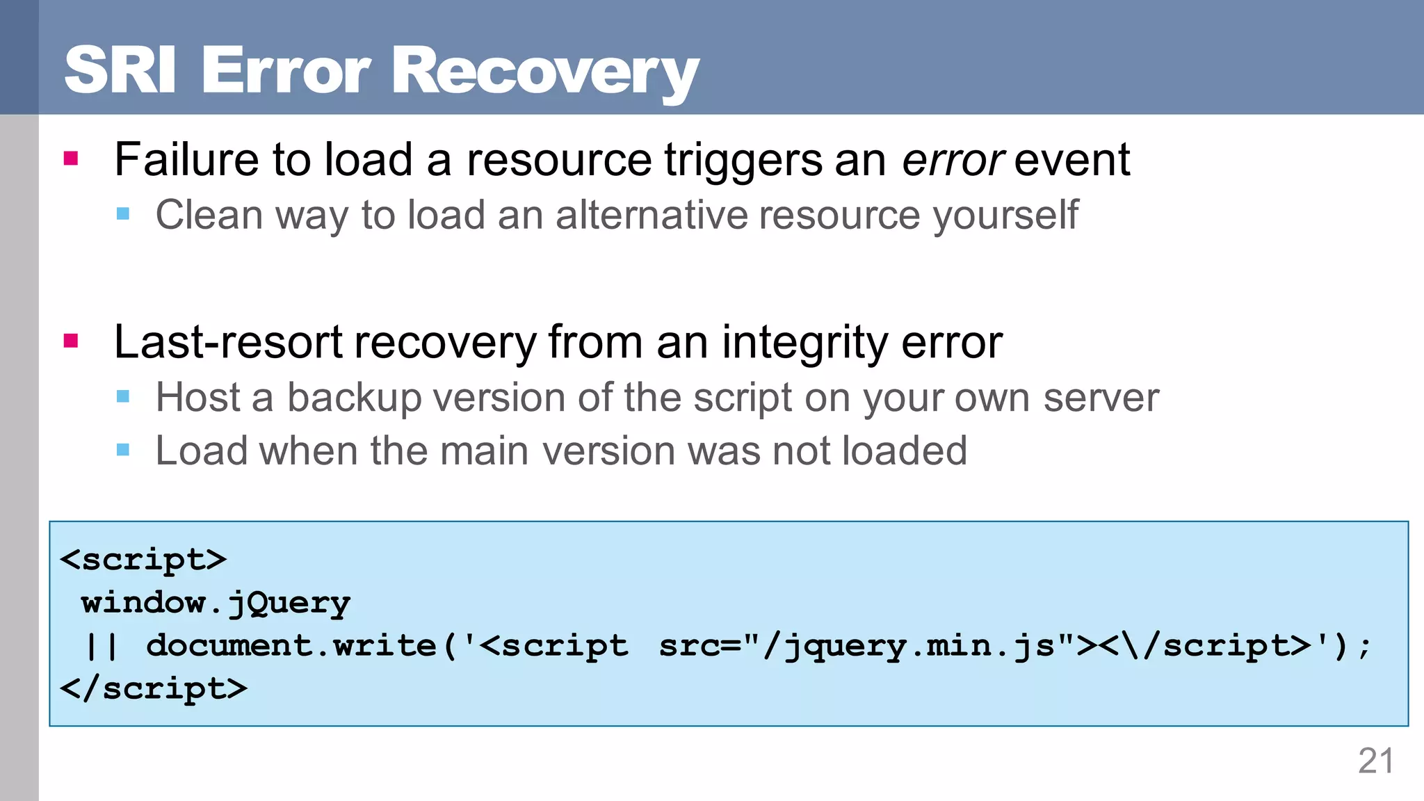 SRI Error Recovery
21
§ Failure to load a resource triggers an error event
§ Clean way to load an alternative resource yourself
§ Last-resort recovery from an integrity error
§ Host a backup version of the script on your own server
§ Load when the main version was not loaded
<script>
window.jQuery
|| document.write('<script src="/jquery.min.js"></script>');
</script>
 