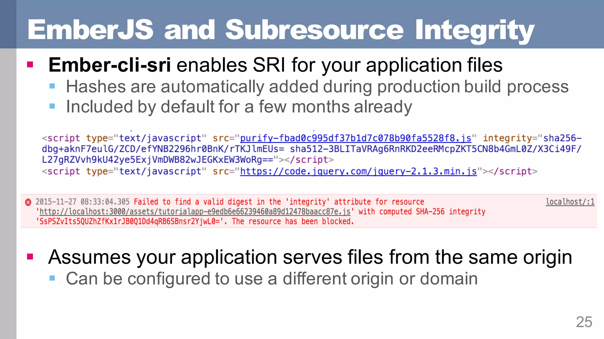 EmberJS and Subresource Integrity
25
§ Ember-cli-sri enables SRI for your application files
§ Hashes are automatically added during production build process
§ Included by default for a few months already
§ Assumes your application serves files from the same origin
§ Can be configured to use a different origin or domain
 