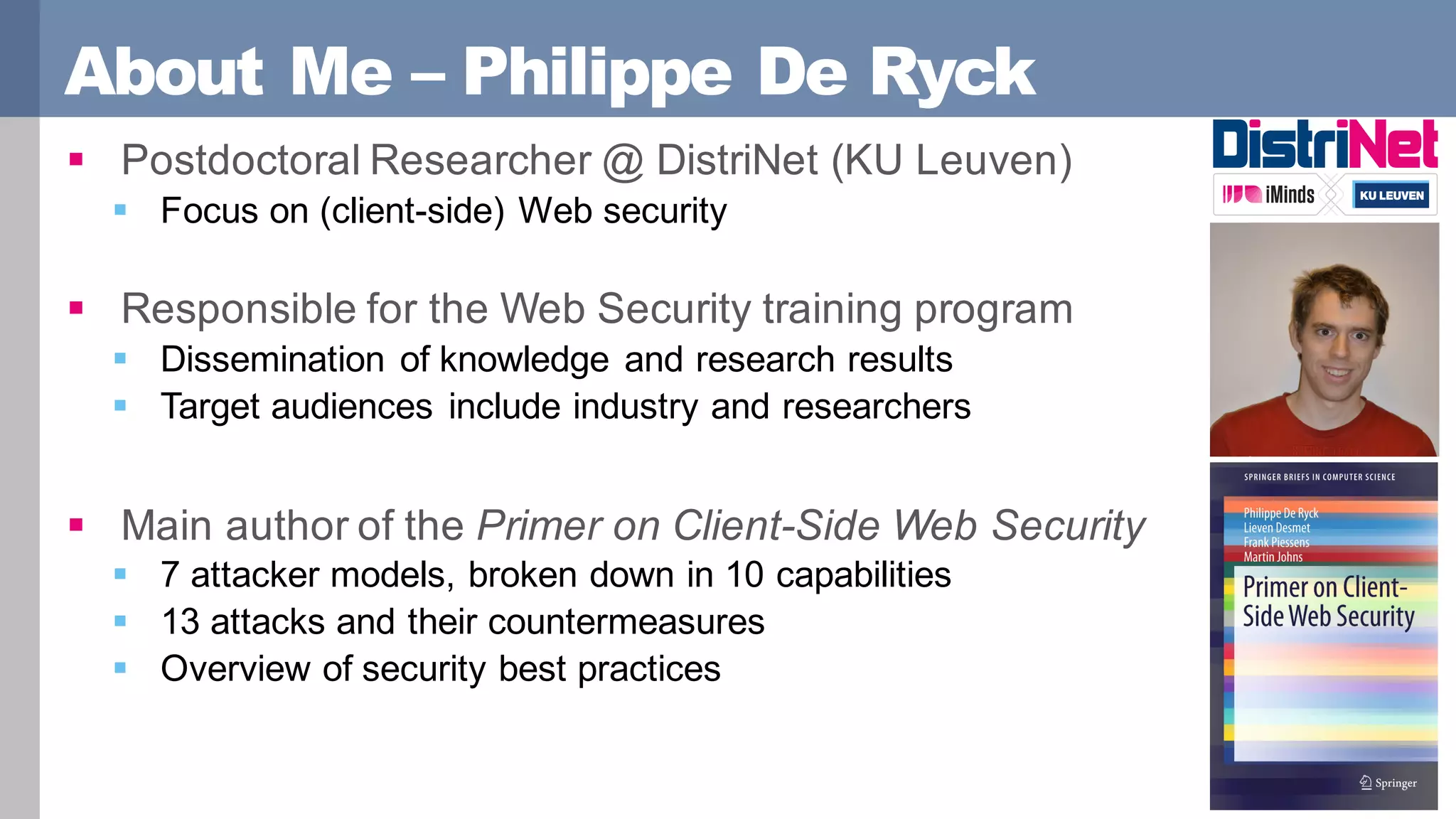 About Me – Philippe De Ryck
§ Postdoctoral Researcher @ DistriNet (KU Leuven)
§ Focus on (client-side) Web security
§ Responsible for the Web Security training program
§ Dissemination of knowledge and research results
§ Target audiences include industry and researchers
§ Main author of the Primer on Client-Side Web Security
§ 7 attacker models, broken down in 10 capabilities
§ 13 attacks and their countermeasures
§ Overview of security best practices
 
