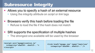 Subresource Integrity
12
§ Allows you to specify a hash of an external resource
§ Using the integrity attribute on script or link tags
§ Browsers verify this hash before loading the file
§ Refuse to load the file if the hash does not match
§ SRI supports the specification of multiple hashes
§ The strongest one available will be used by the browser
<script src=”myapplication.js”
integrity=“sha256-… sha512-… ”>
</script>
<link href=“myapp.css” type=“text/css”
integrity=“sha384-… sha512-…” />
 