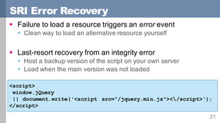 SRI Error Recovery
21
§ Failure to load a resource triggers an error event
§ Clean way to load an alternative resource yourself
§ Last-resort recovery from an integrity error
§ Host a backup version of the script on your own server
§ Load when the main version was not loaded
<script>
window.jQuery
|| document.write('<script src="/jquery.min.js"></script>');
</script>
 