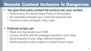 Remote Content Inclusion Is Dangerous
8
§ You give third party content full control over your context
§ Governed by the Same-Origin Policy of the browser
§ No separation between your code and external code
§ Access to same privileges, data, code …
§ External scripts can
§ Read and manipulate your DOM
§ Access JS APIs with the privileges granted to your origin
§ Send requests to your origin without limitations
§ Send requests to other origins on behalf of your origin
 