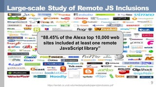 Large-scale Study of Remote JS Inclusions
9
“88.45% of the Alexa top 10,000 web
sites included at least one remote
JavaScript library”
https://seclab.cs.ucsb.edu/media/uploads/papers/jsinclusions.pdf
 