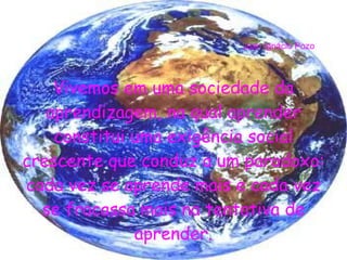 Vivemos em uma sociedade da aprendizagem, na qual aprender constitui uma exigência social crescente que conduz a um paradoxo: cada vez se aprende mais e cada vez se fracassa mais na tentativa de aprender. J uan Ignácio Pozo 