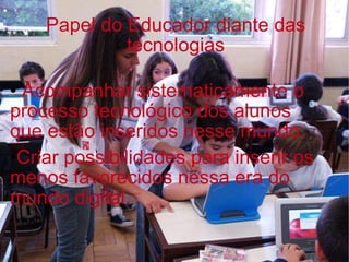 Acompanhar sistematicamente o processo tecnológico dos alunos que estão inseridos nesse mundo. Criar possibilidades para inserir os menos favorecidos nessa era do mundo digital.  Papel do Educador diante das tecnologias 