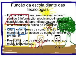 Função da escola diante das tecnologias Formar alunos para terem acesso e darem sentido à informação, propiciando-lhes capacidades de aprendizagem que permitam uma assimilação crítica da informação. Criar novas formas de comunicação e novas maneiras de ter acesso ao conhecimento e de produzi-lo. Possibilitar que os alunos tenha acesso aos meios tecnológicos. 