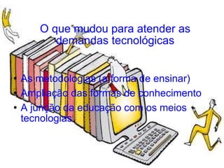 O que mudou para atender as demandas tecnológicas As metodologias (a forma de ensinar) Ampliação das formas de conhecimento A junção da educação com os meios tecnologias 