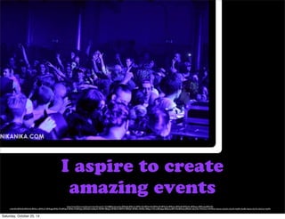 I aspire to create 
amazing events 
https://www.flickr.com/photos/rmkoolhoven/5112210680/in/photolist-8MKq8s-8MKrLU-8MKrXQ-8MGmAH-8MGmfX-8MGrAa-8MKt2o-8MGr82-8MGkNc-8MKpzm-8MKvdq-8MKr9A-nHeHD5- 
8MKtES-8MKtNh-8MGs1v-8MKsC7-8MKqgd-8MGrTR-8MGpYP-8MKvY9-8MGqLi-8MGkE2-4UBqw9-78T8f9-78PgzZ-78T8kW-78PfWT-78PfQF-78T89u-78T85s-78Pgsx-7YSi1e-8RQqpp-8RQozt-8RTvWJ-8RTwdy-8RTw81-6kLX45-7WHUL2-7WM9od-c5azmy-c5awZs-c5axvE-c5ayRf-c5axBj-c5aynJ-c5axTu-c5awUy-c5ay9U 
Saturday, October 25, 14 
 