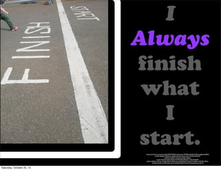 I 
Always 
!nish 
what 
I 
start. 
https://www.flickr.com/photos/ilike/4920776953/in/photolist-7MhBfD-fcDLJM-5bdFXt-egyBtp-6eU8Kd-fLaH9s- 
8uQgxX-9ECRw3-oefx8S-kiCNzH-55z2tc-5u3C7k-PiKfJ-6LDG52- 
amBNq7-5u82bC-4LXLZ2-6C9dCf-5QqL5- 
rx1wk-52mhVh-5fwfmh-8AweCN-9R3XSM-9ECSoC-7LXUYJ-6gbfnk-gzPrrK- 
6sRNzc-7MGvsc-5McjBv-9EzYhk-8Cgnw3-3trgHB-9EzXNc-4ohqY4-bsqGvw-dKWDy-5fi7zL-dyHQs- 
2ArtMw-jYnBz-KojCz-Koj1n-dyHpR-eNGD1D-dyHTk-Kpnsg-Kpnsc-dkicYS 
Saturday, October 25, 14 
 