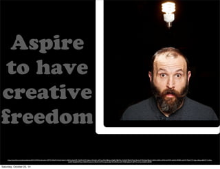 Aspire 
to have 
creative 
freedom 
We were told to find a different monologue with the same message if we wanted to pass. 
We were told to find a different monologue with the same message if we wanted to pass. 
We were told to find a different monologue with the same message if we wanted to pass. 
We were told to find a different monologue with the same message if we wanted to pass. 
https://www.flickr.com/photos/djwtwo/8331524425/in/photolist-7J5PTA-bD6jZH-6TucJ5-5z6mC-3dSbVu-dGeeWR-7XjiA9-drDFV-2aJism-nMmmKL-7g9Tny-bf9u3-8Bsdxn-kKg8Q-48gW5s-7L4UdD-PReK-AYxe2-9amLoW-9QXaSg-98yqLC-bfkFtk-3ddf3s-wPh4d-2uHMVA-de5dUt-9f4h8C-adUrfV-79pSmT-7Cv2gu-mf6sya-e8bGX7-7xdAss- 
CzKBT-4SebJB-8dWyLa-76k8wW-mzLzrh-c9Eo5m-h2MTw-2aanCt-8pf15R-nR8YDc-fz25r-9F5JfE-5JZmU4-cBFFFL-mrhvyc-4nJGSf-oRjN85 
Saturday, October 25, 14 
