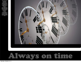 Always on time 
https://www.flickr.com/ 
photos/alancleaver/ 
2661425133/in/ 
photolist-7CTibu- 
EgoGQ-kabzZS-54buYe-b7wRTX- 
5GuNLX-bxyXVG- 
9aJtJx-6Uw4Qj- 
7LqDpR-8QY7ri-nD4H8D- 
7xtpFs-6zXq7 
Y-8wJDVb-q3ubs-dFx5a4- 
dKotC4-8zP678-9JA3oF- 
5fcLF1-7HgkV-9vMk9m-5 
BWVUb-68dr94-6VUD9 
t-5H7mah-4TW8aT-8Qs 
d5w-4wRDmW-dCsDM5- 
6Co9V1- 
aub4Vb-dGxhVt- 
5gbjRW-mLTYN7- 
5WudA5-4Ls7J 
H-5Sq6EH-bLtDwD-bpNZnC- 
6rF7ET-3dk2wS 
-7acemE-6qkwhA-8NZJn 
q-5BJ3Rk-6aiCzg-8YgTxs 
-6Vtffp 
Saturday, October 25, 14 
 