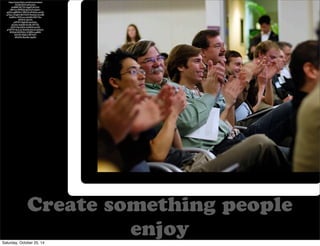 Create something people 
enjoy 
https://www.flickr.com/photos/nzdave/ 
322362355/in/photolist-dmBkRf- 
9tjTWt-4tgef9-5614wf-d9bYtm- 
94M526-6G32cM-dUjdv1- 
apQ5cz-gBRNiN-76RVDt-eR3Aeb-uuc6D-gTkyui- 
2XuJbH-8sVWaW-9zw5a3-2mxsf8- 
4udR3w-7hWcvm-e4vnEA-9QYY5o-dSX9rD- 
A5mN-ntPMHY- 
9kgHiD-6wXkAx-gTjLKo- 
4xzE56-fcUr8L-9JYTfZ-oDW1Gg- 
5j2Dsi-4v4bNh-auVxR-gTjM7W- 
4uvcwo-9ntK56-62s1j5-6y5fwC- 
8VS3qZ-8VjMQU-2V58Md-cqs8h9- 
bxFrkR-59pEc3-98T4cM-dKQ5Ai- 
8wuS6c-bqq9m 
Saturday, October 25, 14 
 