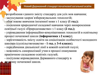 - розроблення єдиного змісту стандарту для усіх мов навчання;
- застосування здоров`язбережувальних технологій;
- обов`язкове вивчення іноземної мови з 1 класу (1 год.);
- посилення природничої складової навчання через виокремлення
освітньої галузі «Природознавство» з 1 класу (2 год.);
- упровадження інформаційно-комунікативних технологій в освітньому
процесі початкової школи (інформатика з 2 класу);
- зорієнтованість змісту освіти на соціалізацію особистості молодшого
школяра (суспільствознавство - 1 год. у 3-4 класах);
- передбачення діяльнісної лінії в кожній освітній галузі;
- можливість самореалізації учня в процесі опанування
практичною складовою освітніх галузей;
- поступове впровадження Державного стандарту в
практику початкової школи.
 