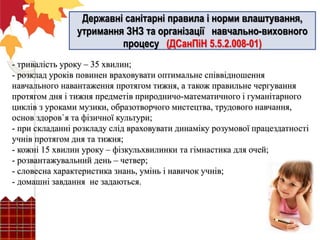 - тривалість уроку – 35 хвилин;
- розклад уроків повинен враховувати оптимальне співвідношення
навчального навантаження протягом тижня, а також правильне чергування
протягом дня і тижня предметів природничо-математичного і гуманітарного
циклів з уроками музики, образотворчого мистецтва, трудового навчання,
основ здоров`я та фізичної культури;
- при складанні розкладу слід враховувати динаміку розумової працездатності
учнів протягом дня та тижня;
- кожні 15 хвилин уроку – фізкульхвилинки та гімнастика для очей;
- розвантажувальний день – четвер;
- словесна характеристика знань, умінь і навичок учнів;
- домашні завдання не задаються.
Державні санітарні правила і норми влаштування,
утримання ЗНЗ та організації навчально-виховного
процесу (ДСанПіН 5.5.2.008-01)
 