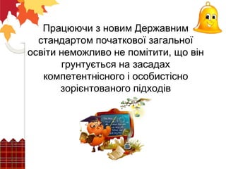 Працюючи з новим Державним
стандартом початкової загальної
освіти неможливо не помітити, що він
грунтується на засадах
компетентнісного і особистісно
зорієнтованого підходів
 