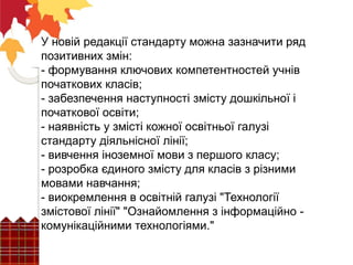 У новій редакції стандарту можна зазначити ряд
позитивних змін:
- формування ключових компетентностей учнів
початкових класів;
- забезпечення наступності змісту дошкільної і
початкової освіти;
- наявність у змісті кожної освітньої галузі
стандарту діяльнісної лінії;
- вивчення іноземної мови з першого класу;
- розробка єдиного змісту для класів з різними
мовами навчання;
- виокремлення в освітній галузі "Технології
змістової лінії" "Ознайомлення з інформаційно -
комунікаційними технологіями."
 