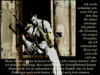 Ich werde wehmütig sein, wenn ich aus dem Zug für immer aussteige. Ich glaube,  die Trennung von einigen Freunden, die ich während der Reise traf, wird sehr weh tun.  Meine Kinder alleine zu lassen wird mich sehr traurig machen. Aber ich habe die Hoffnung, dass irgendwann der Zentralbahnhof kommt. Dann werde ich sie ankommen sehen, mit Gepäck, das sie beim Einsteigen noch nicht hatten. Das wird mich froh stimmen. 