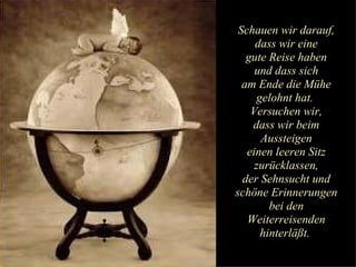 Schauen wir darauf, dass wir eine gute Reise haben und dass sich am Ende die Mühe gelohnt hat.  Versuchen wir, dass wir beim Aussteigen einen leeren Sitz zurücklassen, der Sehnsucht und schöne Erinnerungen bei den Weiterreisenden hinterläßt.  