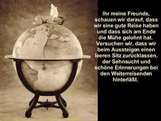 Ihr meine Freunde, schauen wir darauf, dass wir eine gute Reise haben und dass sich am Ende die Mühe gelohnt hat.  Versuchen wir, dass wir beim Aussteigen einen leeren Sitz zurücklassen, der Sehnsucht und schöne Erinnerungen bei den Weiterreisenden hinterläßt.  