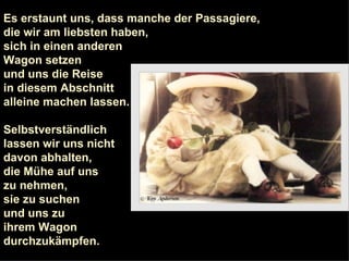 Es erstaunt uns, dass manche der Passagiere,  die wir am liebsten haben,  sich in einen anderen  Wagon setzen  und uns die Reise  in diesem Abschnitt  alleine machen lassen. Selbstverständlich  lassen wir uns nicht  davon abhalten,  die Mühe auf uns  zu nehmen,  sie zu suchen  und uns zu  ihrem Wagon  durchzukämpfen. 