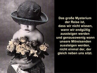 Das große Mysterium  der Reise ist,  dass wir nicht wissen, wann wir endgültig aussteigen werden  und genausowenig wann unsere Mitreisenden aussteigen werden,  nicht einmal der, der gleich neben uns sitzt.  