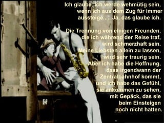 Ich glaube, ich werde wehmütig sein,  wenn ich aus dem Zug für immer aussteige..... Ja, das glaube ich.  Die Trennung von einigen Freunden,  die ich während der Reise traf,  wird schmerzhaft sein.  Meine Liebsten allein zu lassen,  wird sehr traurig sein.  Aber ich habe die Hoffnung,  dass irgendwann der  Zentralbahnhof kommt,  und ich habe das Gefühl,  sie ankommen zu sehen,  mit Gepäck, das sie  beim Einsteigen  noch nicht hatten. 