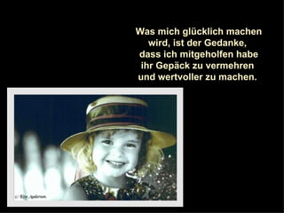 Was mich glücklich machen wird, ist der Gedanke,  dass ich mitgeholfen habe ihr Gepäck zu vermehren  und wertvoller zu machen.  