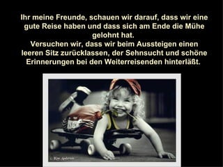 Ihr meine Freunde, schauen wir darauf, dass wir eine gute Reise haben und dass sich am Ende die Mühe gelohnt hat.  Versuchen wir, dass wir beim Aussteigen einen leeren Sitz zurücklassen, der Sehnsucht und schöne Erinnerungen bei den Weiterreisenden hinterläßt.  