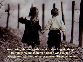    Wenn wir geboren werden und in den Zug einsteigen,  treffen wir Menschen, von denen wir gauben,  dass sie uns während unserer ganzen Reise begleiten werden: unsere Eltern.     Wenn wir geboren werden und in den Zug einsteigen,  treffen wir Menschen, von denen wir glauben,  dass sie uns während unserer ganzen Reise begleiten  