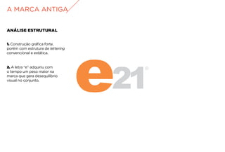 ANÁLISE ESTRUTURAL
2. A letra “e” adquiriu com
o tempo um peso maior na
marca que gera desequilíbrio
visual no conjunto.
A MARCA ANTIGA
1. Construção gráfica forte,
porém com estrutura de lettering
convencional e estática.
 
