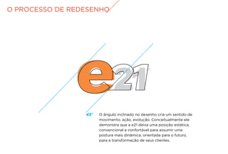 O PROCESSO DE REDESENHO
45º O ângulo inclinado no desenho cria um sentido de
movimento, ação, evolução. Conceitualmente ele
demonstra que a e21 deixa uma posição estática,
convencional e confortável para assumir uma
postura mais dinâmica, orientada para o futuro,
para a transformação de seus clientes.
 
