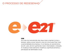 COR
Ao invés da manutenção das duas cores originais (cinza e
laranja), optou-se por assumir uma cor única para fixar mais
a personalidade da empresa. A cor laranja, já característica
da e21, subiu de tom ganhando maior intensidade e vibração.
A mudança neste elemento modificou significativamente a
percepção da identidade visual.
O PROCESSO DE REDESENHO
 