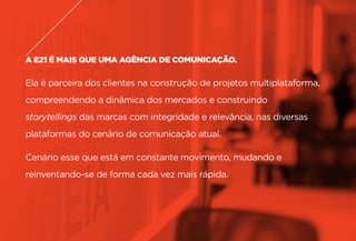 A E21 É MAIS QUE UMA AGÊNCIA DE COMUNICAÇÃO.
Ela é parceira dos clientes na construção de projetos multiplataforma,
compreendendo a dinâmica dos mercados e construindo
storytellings das marcas com integridade e relevância, nas diversas
plataformas do cenário de comunicação atual.
Cenário esse que está em constante movimento, mudando e
reinventando-se de forma cada vez mais rápida.
 