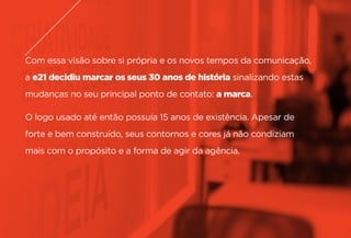 Com essa visão sobre si própria e os novos tempos da comunicação,
a e21 decidiu marcar os seus 30 anos de história sinalizando estas
mudanças no seu principal ponto de contato: a marca.
O logo usado até então possuía 15 anos de existência. Apesar de
forte e bem construído, seus contornos e cores já não condiziam
mais com o propósito e a forma de agir da agência.
 
