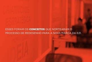 ESSES FORAM OS CONCEITOS QUE NORTEARAM O
PROCESSO DE REDESENHO PARA A NOVA MARCA DA E21.
 