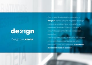 Com 16 anos de experiência no mercado, a
Design21 oferece soluções integradas de design
e posicionamento de marca. Um trabalho que
consiste em entender o mercado, observar o
consumidor, estudar tendências e interpretar
aspirações.
Tudo isso, para traduzir a essência do seu negócio
em uma identidade visual que agrega valor,
constrói vínculos e, principalmente, transforma
marcas em cases de sucesso.
DESIGN QUE VENDE.
Design que vende.
 