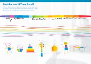 Guideline nova ID Visual Brandili
O maior desafio deste projeto foi criar um universo totalmente
inusitado e cheio de significado que harmonizasse com a marca
já existente, sem se sobrepor à ela ou descaracterizá-la.
ANIVERSÁRIO
COQUEIRO
CUPCAKE
MENINO ÓCULOS
SOL
URSINHO
 