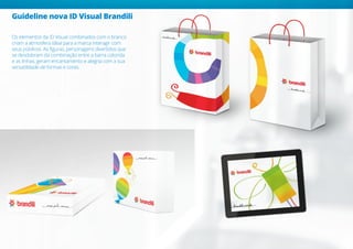 Os elementos da ID Visual combinados com o branco
criam a atmosfera ideal para a marca interagir com
seus públicos. As figuras, personagens divertidos que
se desdobram da combinação entre a barra colorida
e as linhas, geram encantamento e alegria com a sua
versatilidade de formas e cores.
Guideline nova ID Visual Brandili
 