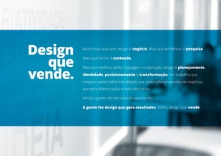 Muito mais que arte, design é negócio. Mais que tendência, é pesquisa.
Mais que forma, é conteúdo.
Mais que estética, estilo, linguagem e inspiração, design é planejamento,
identidade, posicionamento e transformação. Um trabalho que
integra e potencializa estratégias, que materializa propostas de negócios,
que gera diferenciação e valor de marca.
Afinal, a gente não faz nada só para bonito.
A gente faz design que gera resultados. Enfim, design que vende.
Design
que
vende.
 