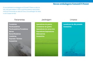 Ferramentas Jardinagem Limpeza
A nova identidade de embalagens da Famastil F-Power se utiliza de
três cores para sinalizar no PDV a qual linha pertence cada produto.
A linha de Ferramentas se utiliza do Cinza, a de Jardinagem do Verde
e a de Limpeza do Azul.
Furadeiras
Parafusadeiras
Parafusadeiras/Furadeiras
Serras
Esmerilhadeiras
Lixadeiras
Soprador Térmico
Acessórios
Aparadores de grama
Cortadores de grama
Aparadores de cerca-viva
Sopradores/Aspiradores
Eletroserras
Acessórios
Lavadoras de alta pressão
Acessórios
Novas embalagens Famastil F-Power
 