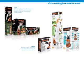 Antes:
Linguagem gráfica já não representava mais
o conceito da linha, possuíndo um visual
pesado, com excesso de informações,
ícones e imagens.
Depois:
A solução de design agrega valor
aos produtos e eleva o conceito da
marca junto aos consumidores.
Novas embalagens Famastil F-Power
 