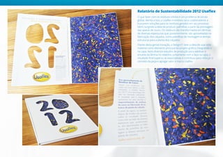 Relatório de Sustentabilidade 2012 Usaflex
O que fazer com os resíduos sólidos é um problema de escala
global. Atenta a isso, a Usaflex incentivou seus colaboradores a
buscarem soluções para os resíduos gerados em seu processo
fabril, surgindo a ideia de produzir palmilhas a partir da prensagem
das aparas de couro. Os resíduos são transformados em lâminas
de diversas espessuras que, posteriormente, são aproveitadas na
fabricação dos calçados, como palmilhas de montagem e demais
estruturas para a planta dos calçados.
Diante desta genial inovação, a Design21 teve a ideia de usar este
material como elemento principal do projeto gráfico, integrando-o
na capa. Após diversos estudos de produção para viabilizar o
encarte da lâmina no relatório, juntamente com a faca na capa, o
resultado final superou as expectativas e contribuiu para reforçar o
conceito da peça e agregar valor à marca Usaflex.
 