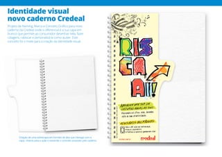 Identidade visual
novo caderno Credeal
Projeto de Naming, Marca e Conceito Gráfico para novo
caderno da Credeal onde o diferencial é a sua capa em
branco que permite ao consumidor desenhar nela, fazer
colagens, rabiscar e personalizá-la como quiser. Este
conceito foi o mote para a criação da identidade visual.
Criação de uma sobrecapa em formato de aba que interage com a
capa, chama para a ação e transmite o conceito proposto pelo caderno.
 