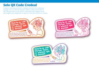 Selo QR Code Credeal
Criação de selo para promover o aplicativo exclusivo da Credeal que
interage com uma série de adesivos inéditos. A ideia central está no
QR Code para levar ao site, que foi customizado para integrar-se aos
personagens que categorizam os selos em masculino, feminino e unissex.
 