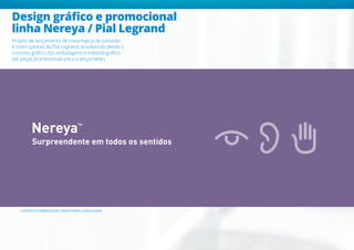 Design gráfico e promocional
linha Nereya / Pial Legrand
Projeto de lançamento de nova marca de tomadas
e interruptores da Pial Legrand, envolvendo desde o
conceito gráfico das embalagens e material gráfico
até peças promocionais para o lançamento.
Surpreendente em todos os sentidos
CONCEITO E SIMBOLOGIA CRIADO PARA A NOVA LINHA
 